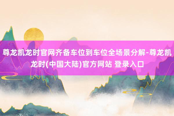 尊龙凯龙时官网齐备车位到车位全场景分解-尊龙凯龙时(中国大陆)官方网站 登录入口