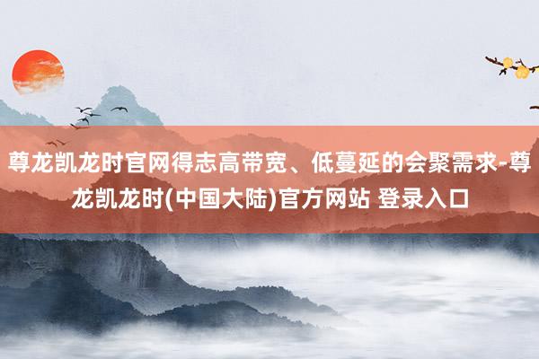 尊龙凯龙时官网得志高带宽、低蔓延的会聚需求-尊龙凯龙时(中国大陆)官方网站 登录入口