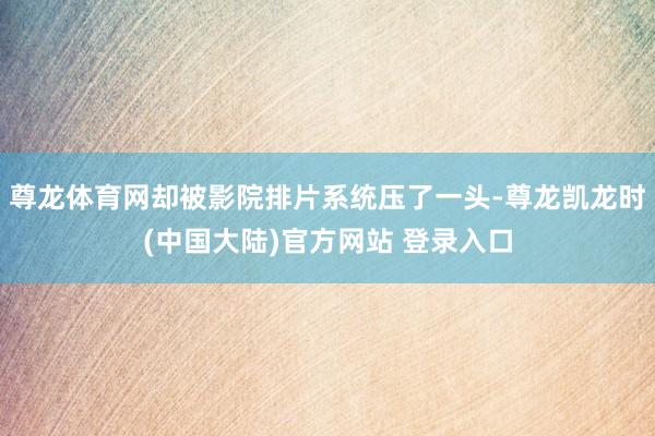 尊龙体育网却被影院排片系统压了一头-尊龙凯龙时(中国大陆)官方网站 登录入口