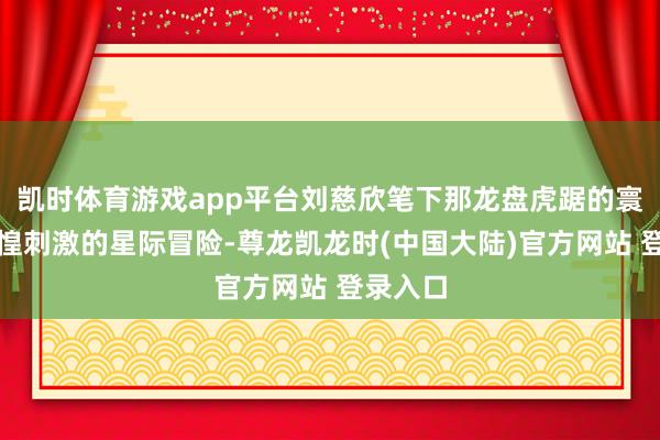 凯时体育游戏app平台刘慈欣笔下那龙盘虎踞的寰宇、惊惶刺激的星际冒险-尊龙凯龙时(中国大陆)官方网站 登录入口