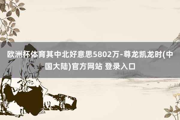 欧洲杯体育其中北好意思5802万-尊龙凯龙时(中国大陆)官方网站 登录入口
