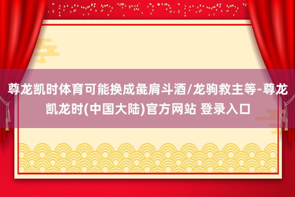尊龙凯时体育可能换成彘肩斗酒/龙驹救主等-尊龙凯龙时(中国大陆)官方网站 登录入口