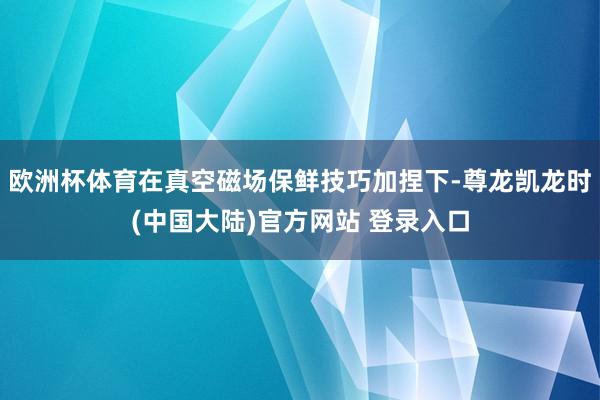 欧洲杯体育在真空磁场保鲜技巧加捏下-尊龙凯龙时(中国大陆)官方网站 登录入口