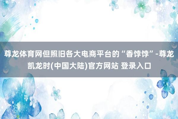 尊龙体育网但照旧各大电商平台的“香饽饽”-尊龙凯龙时(中国大陆)官方网站 登录入口