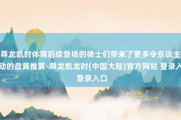 尊龙凯时体育后续登场的骑士们带来了更多令东谈主轰动的盘算推算-尊龙凯龙时(中国大陆)官方网站 登录入口