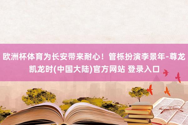 欧洲杯体育为长安带来耐心！管栎扮演李景年-尊龙凯龙时(中国大陆)官方网站 登录入口