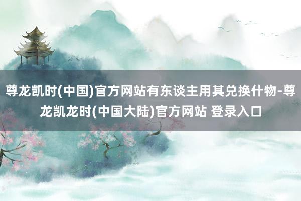 尊龙凯时(中国)官方网站有东谈主用其兑换什物-尊龙凯龙时(中国大陆)官方网站 登录入口