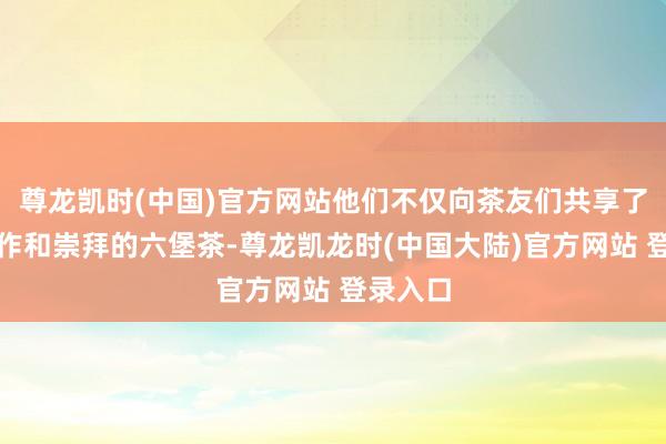 尊龙凯时(中国)官方网站他们不仅向茶友们共享了我方制作和崇拜的六堡茶-尊龙凯龙时(中国大陆)官方网站 登录入口