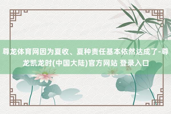 尊龙体育网因为夏收、夏种责任基本依然达成了-尊龙凯龙时(中国大陆)官方网站 登录入口