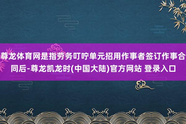 尊龙体育网是指劳务叮咛单元招用作事者签订作事合同后-尊龙凯龙时(中国大陆)官方网站 登录入口