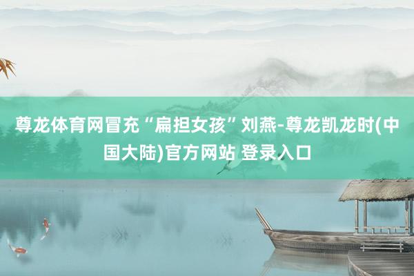 尊龙体育网冒充“扁担女孩”刘燕-尊龙凯龙时(中国大陆)官方网站 登录入口