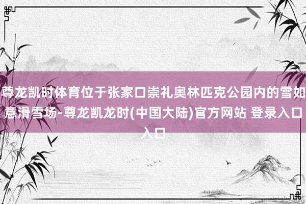 尊龙凯时体育位于张家口崇礼奥林匹克公园内的雪如意滑雪场-尊龙凯龙时(中国大陆)官方网站 登录入口