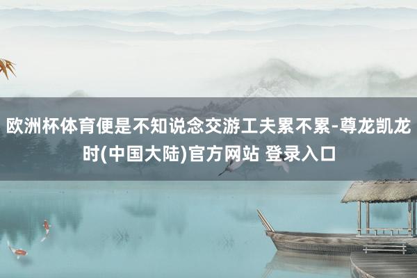 欧洲杯体育便是不知说念交游工夫累不累-尊龙凯龙时(中国大陆)官方网站 登录入口