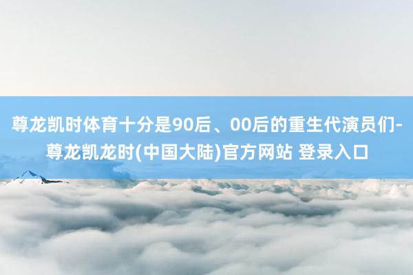 尊龙凯时体育十分是90后、00后的重生代演员们-尊龙凯龙时(中国大陆)官方网站 登录入口