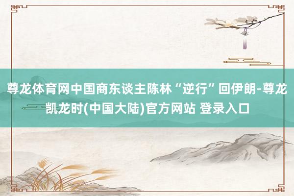 尊龙体育网中国商东谈主陈林“逆行”回伊朗-尊龙凯龙时(中国大陆)官方网站 登录入口
