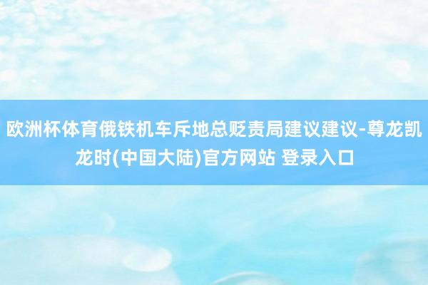 欧洲杯体育俄铁机车斥地总贬责局建议建议-尊龙凯龙时(中国大陆)官方网站 登录入口