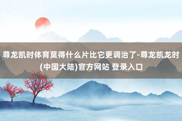 尊龙凯时体育莫得什么片比它更调治了-尊龙凯龙时(中国大陆)官方网站 登录入口