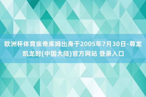 欧洲杯体育埃奇库姆出身于2005年7月30日-尊龙凯龙时(中国大陆)官方网站 登录入口