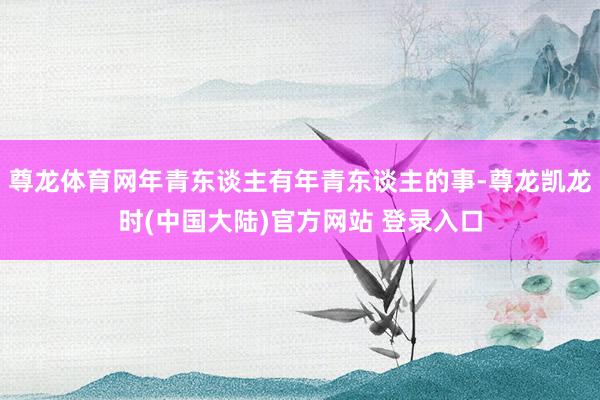 尊龙体育网年青东谈主有年青东谈主的事-尊龙凯龙时(中国大陆)官方网站 登录入口