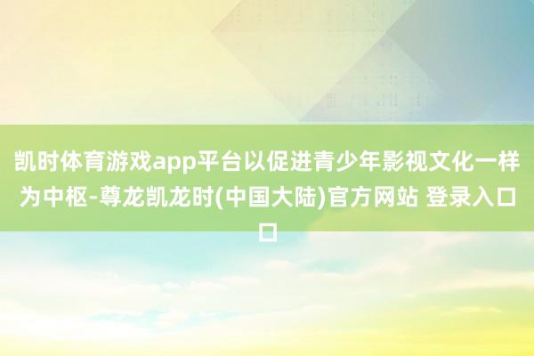 凯时体育游戏app平台以促进青少年影视文化一样为中枢-尊龙凯龙时(中国大陆)官方网站 登录入口
