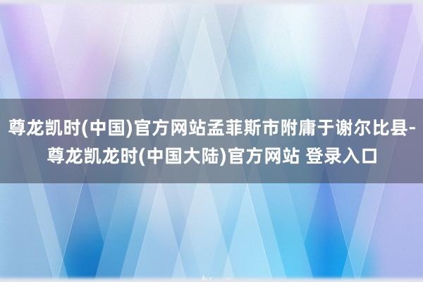 尊龙凯时(中国)官方网站孟菲斯市附庸于谢尔比县-尊龙凯龙时(中国大陆)官方网站 登录入口