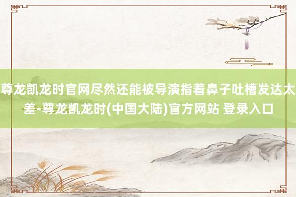 尊龙凯龙时官网尽然还能被导演指着鼻子吐槽发达太差-尊龙凯龙时(中国大陆)官方网站 登录入口