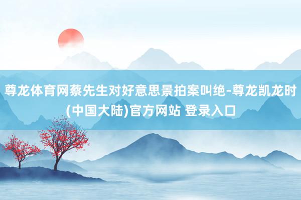 尊龙体育网蔡先生对好意思景拍案叫绝-尊龙凯龙时(中国大陆)官方网站 登录入口