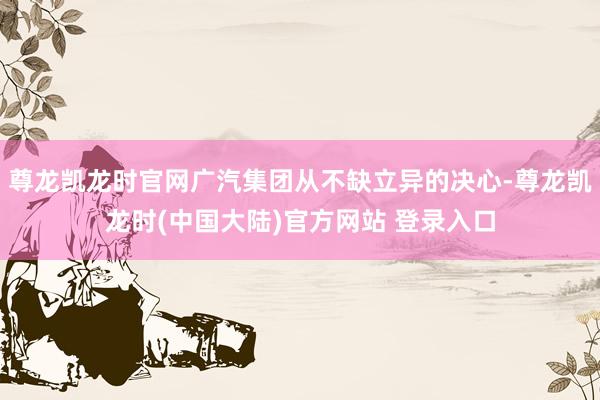 尊龙凯龙时官网广汽集团从不缺立异的决心-尊龙凯龙时(中国大陆)官方网站 登录入口