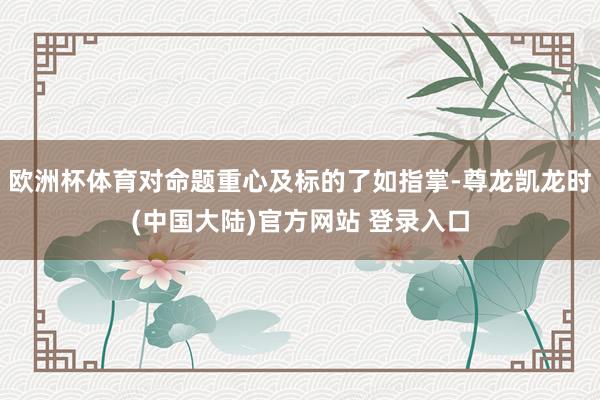 欧洲杯体育对命题重心及标的了如指掌-尊龙凯龙时(中国大陆)官方网站 登录入口