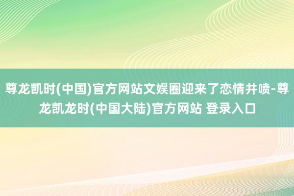 尊龙凯时(中国)官方网站文娱圈迎来了恋情井喷-尊龙凯龙时(中国大陆)官方网站 登录入口