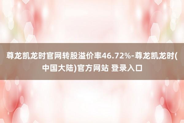 尊龙凯龙时官网转股溢价率46.72%-尊龙凯龙时(中国大陆)官方网站 登录入口