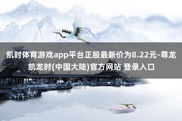 凯时体育游戏app平台正股最新价为8.22元-尊龙凯龙时(中国大陆)官方网站 登录入口