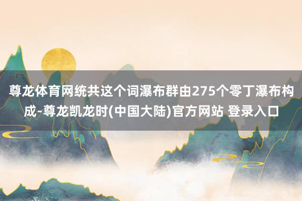 尊龙体育网统共这个词瀑布群由275个零丁瀑布构成-尊龙凯龙时(中国大陆)官方网站 登录入口