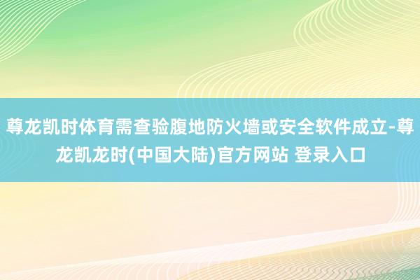 尊龙凯时体育需查验腹地防火墙或安全软件成立-尊龙凯龙时(中国大陆)官方网站 登录入口