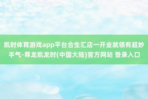 凯时体育游戏app平台合生汇店一开业就领有超妙手气-尊龙凯龙时(中国大陆)官方网站 登录入口