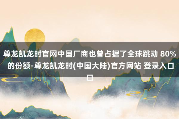 尊龙凯龙时官网中国厂商也曾占据了全球跳动 80% 的份额-尊龙凯龙时(中国大陆)官方网站 登录入口