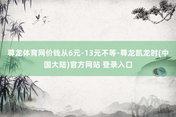 尊龙体育网价钱从6元-13元不等-尊龙凯龙时(中国大陆)官方网站 登录入口