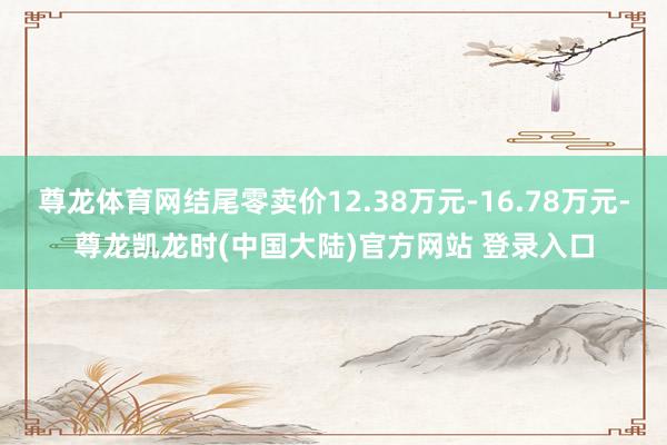 尊龙体育网结尾零卖价12.38万元-16.78万元-尊龙凯龙时(中国大陆)官方网站 登录入口