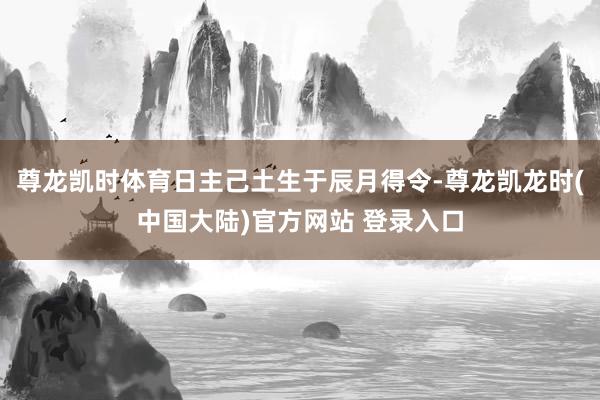 尊龙凯时体育日主己土生于辰月得令-尊龙凯龙时(中国大陆)官方网站 登录入口