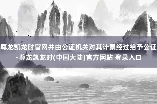 尊龙凯龙时官网并由公证机关对其计票经过给予公证-尊龙凯龙时(中国大陆)官方网站 登录入口