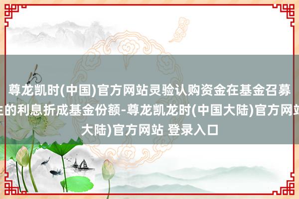 尊龙凯时(中国)官方网站灵验认购资金在基金召募时间所产生的利息折成基金份额-尊龙凯龙时(中国大陆)官方网站 登录入口