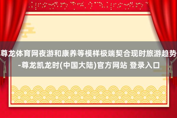 尊龙体育网夜游和康养等模样极端契合现时旅游趋势-尊龙凯龙时(中国大陆)官方网站 登录入口