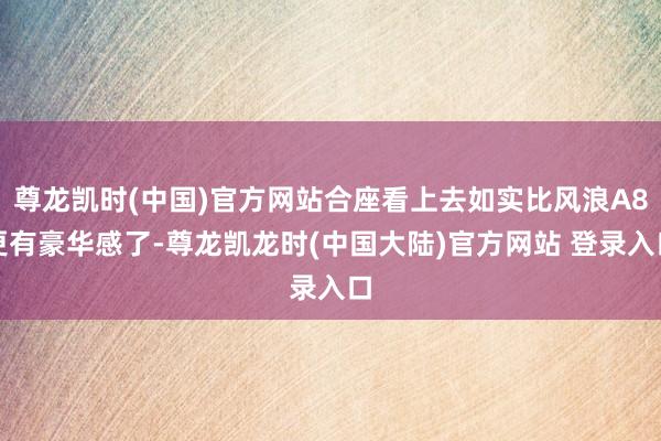 尊龙凯时(中国)官方网站合座看上去如实比风浪A8更有豪华感了-尊龙凯龙时(中国大陆)官方网站 登录入口