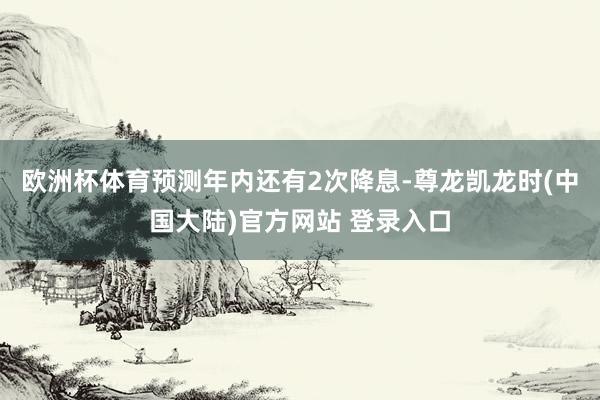 欧洲杯体育预测年内还有2次降息-尊龙凯龙时(中国大陆)官方网站 登录入口