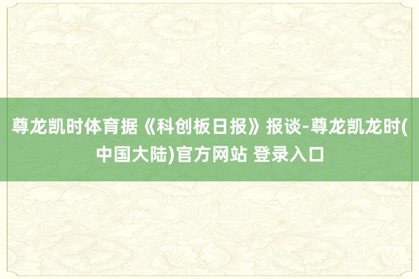 尊龙凯时体育据《科创板日报》报谈-尊龙凯龙时(中国大陆)官方网站 登录入口