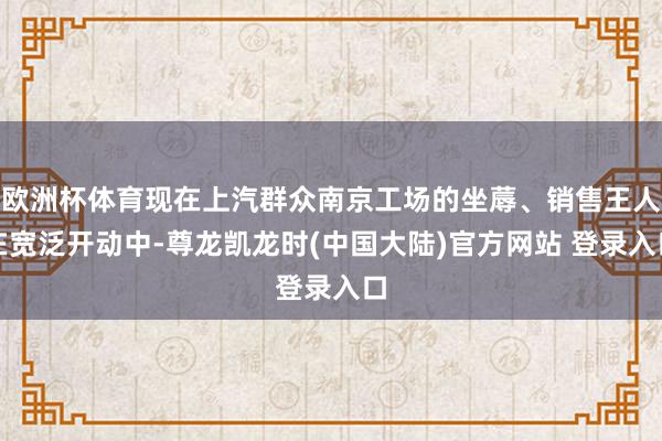 欧洲杯体育现在上汽群众南京工场的坐蓐、销售王人在宽泛开动中-尊龙凯龙时(中国大陆)官方网站 登录入口