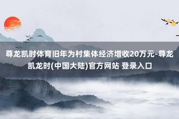 尊龙凯时体育旧年为村集体经济增收20万元-尊龙凯龙时(中国大陆)官方网站 登录入口