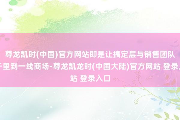 尊龙凯时(中国)官方网站即是让搞定层与销售团队下千里到一线商场-尊龙凯龙时(中国大陆)官方网站 登录入口