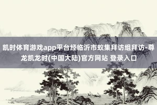 凯时体育游戏app平台经临沂市蚁集拜访组拜访-尊龙凯龙时(中国大陆)官方网站 登录入口