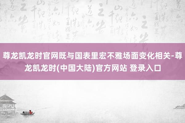尊龙凯龙时官网既与国表里宏不雅场面变化相关-尊龙凯龙时(中国大陆)官方网站 登录入口